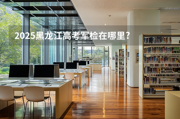 2025黑龙江高考军检在哪里?