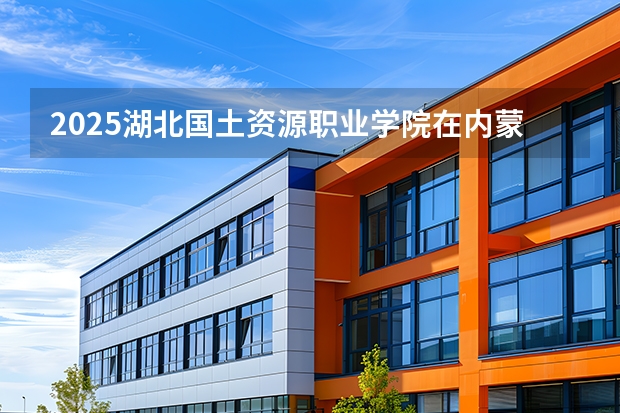 2025湖北国土资源职业学院在内蒙古招生计划一览表