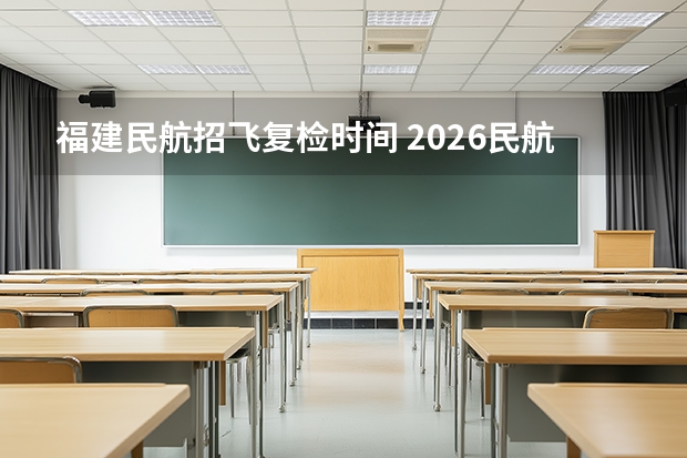 福建民航招飞复检时间 2026民航招飞报名时间