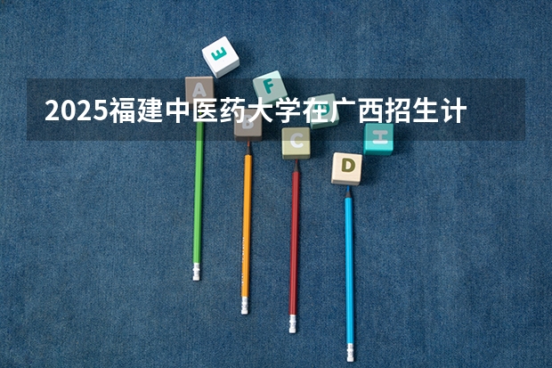 2025福建中医药大学在广西招生计划一览表