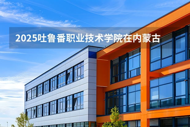 2025吐鲁番职业技术学院在内蒙古招生计划一览表