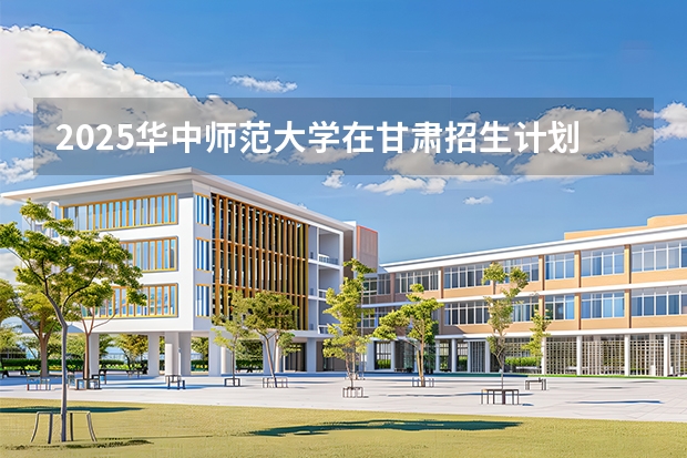 2025华中师范大学在甘肃招生计划一览表