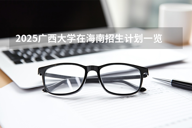 2025广西大学在海南招生计划一览表