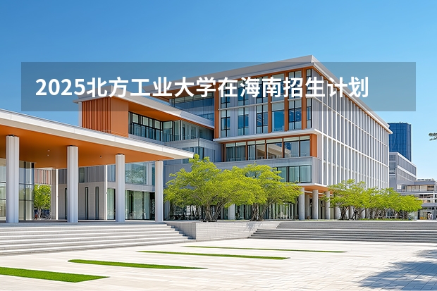 2025北方工业大学在海南招生计划一览表