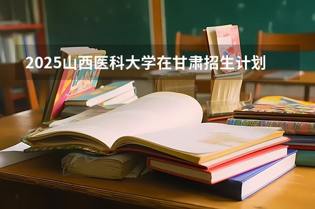 2025山西医科大学在甘肃招生计划一览表