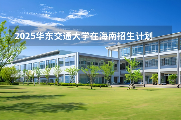 2025华东交通大学在海南招生计划一览表