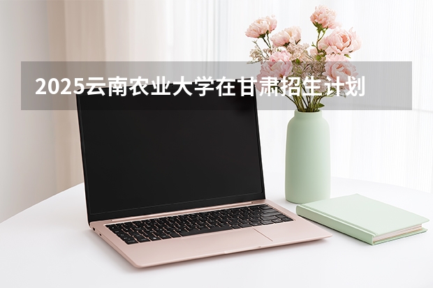 2025云南农业大学在甘肃招生计划一览表