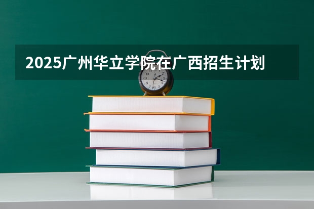 2025广州华立学院在广西招生计划一览表