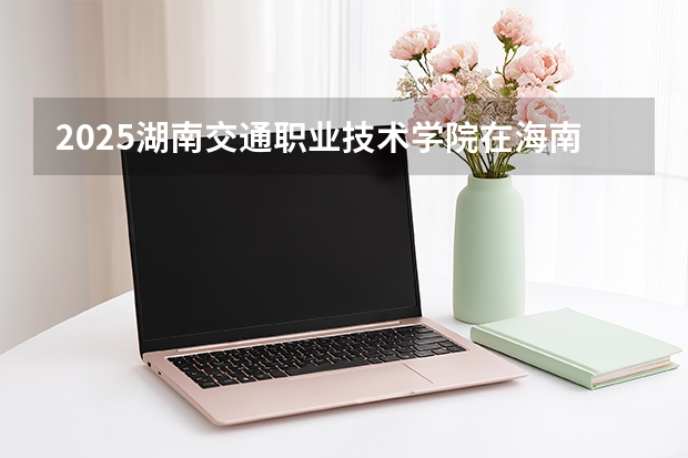 2025湖南交通职业技术学院在海南招生计划一览表