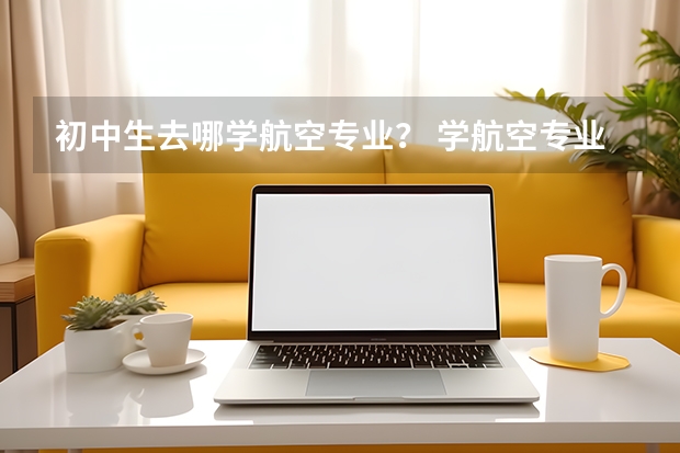 初中生去哪学航空专业？ 学航空专业初中毕业可以嘛？