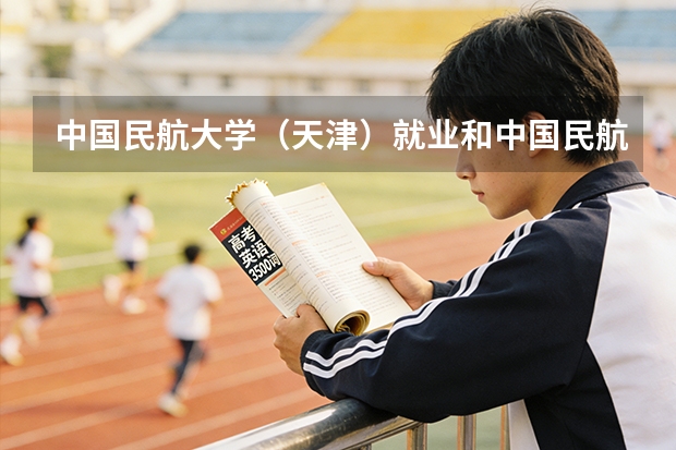 中国民航大学(天津)就业和中国民航飞行学院(四川广汉)那个好点?那个就业率高?(中国民航大学飞行技术专业招生简章(修订版))