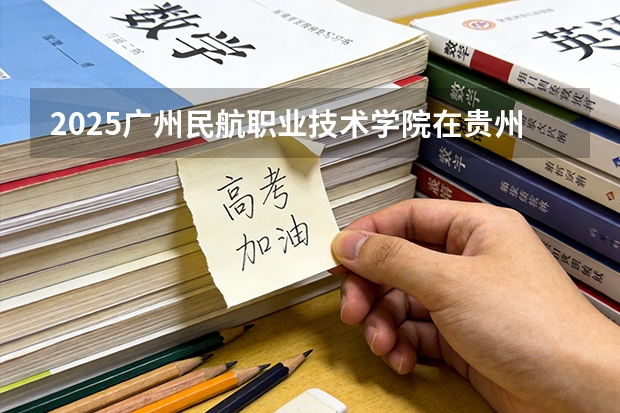 2025广州民航职业技术学院在贵州招生计划一览表