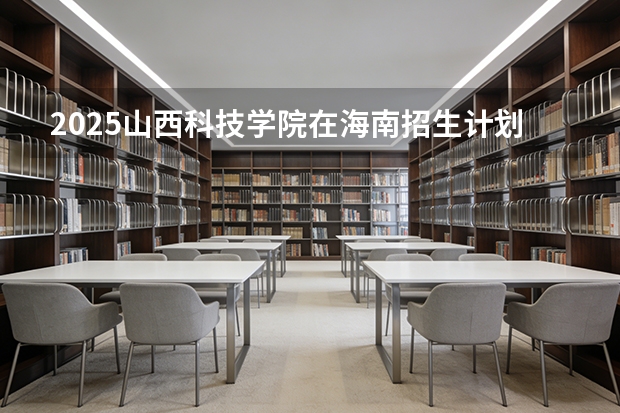 2025山西科技学院在海南招生计划一览表