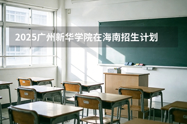 2025广州新华学院在海南招生计划一览表