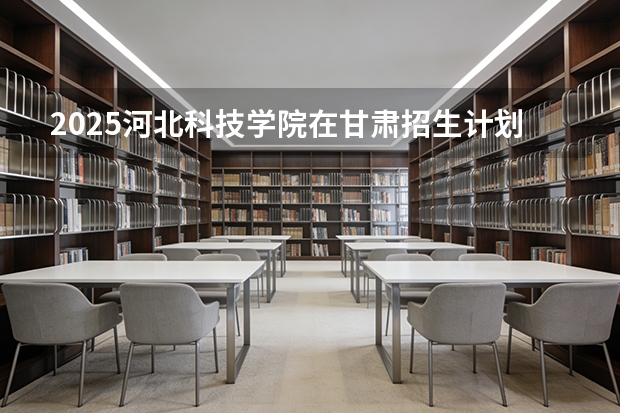 2025河北科技学院在甘肃招生计划一览表