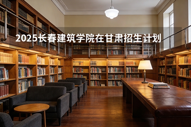 2025长春建筑学院在甘肃招生计划一览表