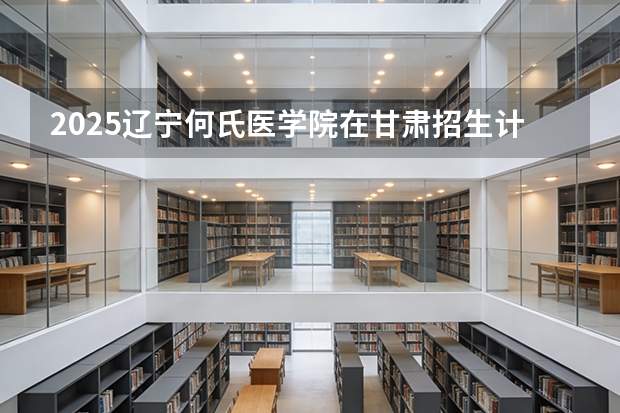 2025辽宁何氏医学院在甘肃招生计划一览表