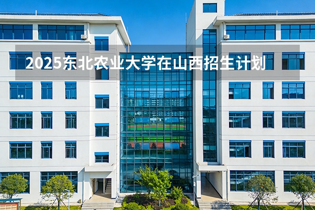 2025东北农业大学在山西招生计划一览表