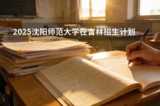 2025沈阳师范大学在吉林招生计划一览表