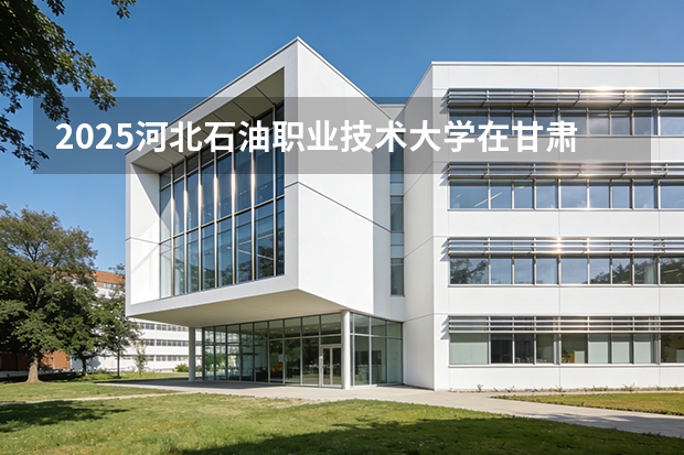 2025河北石油职业技术大学在甘肃招生计划一览表