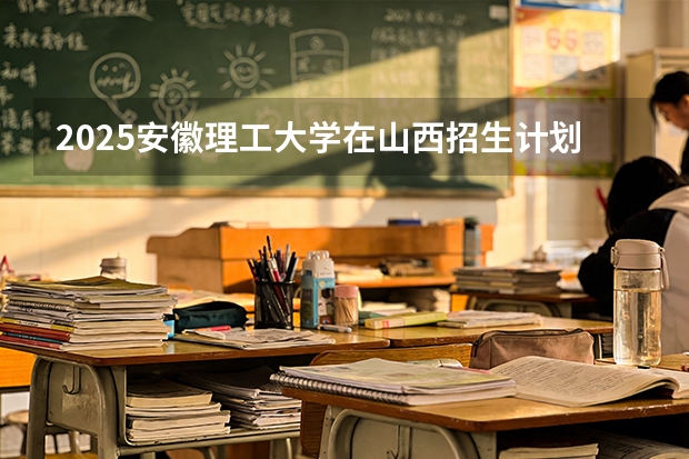 2025安徽理工大学在山西招生计划一览表