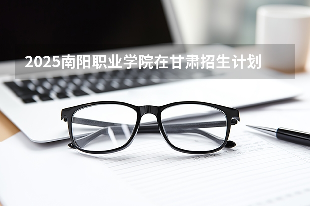 2025南阳职业学院在甘肃招生计划一览表