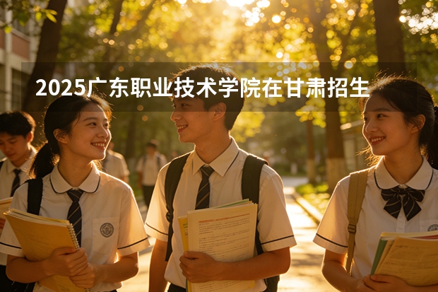 2025广东职业技术学院在甘肃招生计划一览表