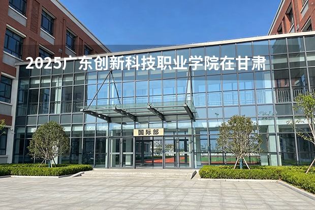 2025广东创新科技职业学院在甘肃招生计划一览表