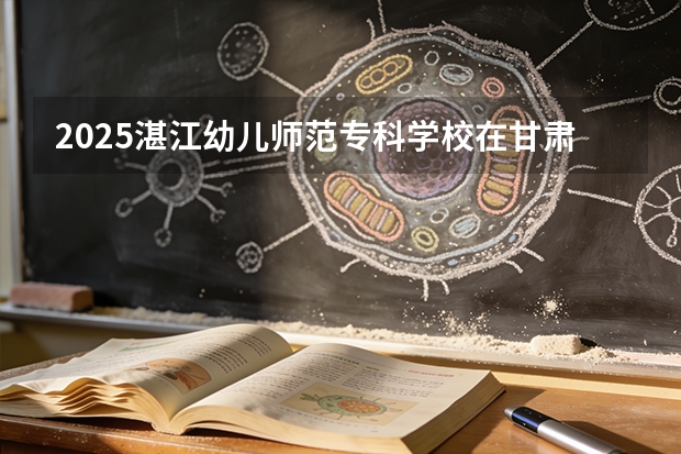 2025湛江幼儿师范专科学校在甘肃招生计划一览表