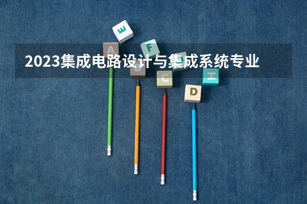 2023集成电路设计与集成系统专业大学排名介绍 集成电路设计与集成系统专业前十名大学是哪几所